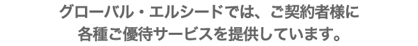 グローバル・エルシードでは、ご契約者様に各種ご優待サービスを提供しています。