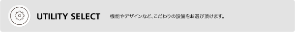 UTILITY SELECT　機能やデザインなど、こだわりの設備をお選び頂けます。