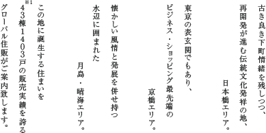 古き良き下町情緒を残しつつ、再開発が進む伝統文化発祥の地、日本橋エリア。東京の表玄関でもあり、ビジネス・ショッピング最先端の京橋エリア。懐かしい風情と発展を併せ持水辺に囲まれた月島・晴海エリア。この地に誕生する住まいを43棟1403戸の販売実績を誇るグローバル住販がご案内致します。