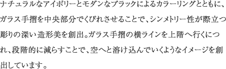 ナチュラルなアイボリーとモダンなブラックによるカラーリングとともに、ガラス手摺を中央部分でくびれさせることで、シンメトリー性が際立つ彫りの深い造形美を創出。