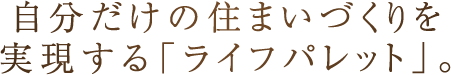 自分だけの住まいづくりを実現する「ライフパレット」。