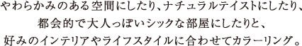 やわらかみのある空間にしたり、ナチュラルテイストにしたり、都会的で大人っぽいシックな部屋にしたりと、好みのインテリアやライフスタイルに合わせてカラーリング。