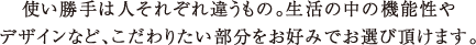 使い勝手は人それぞれ違うもの。生活の中の機能性やデザインなど、こだわりたい部分をお好みでお選び頂けます。