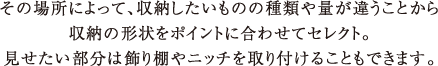 その場所によって、収納したいものの種類や量が違うことから収納の形状をポイントに合わせてセレクト。