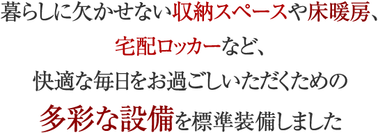 暮らしに欠かせない収納スペースや床暖房、宅配ロッカーなど、快適な毎日をお過ごしいただくための多彩な設備を標準装備しました