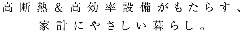 高断熱&高効率設備がもたらす、家計にやさしい暮らし。